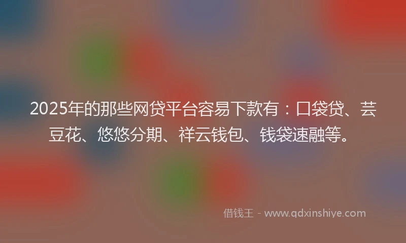 2025年的那些网贷平台容易下款有：口袋贷、芸豆花、悠悠分期、祥云钱包、钱袋速融等。