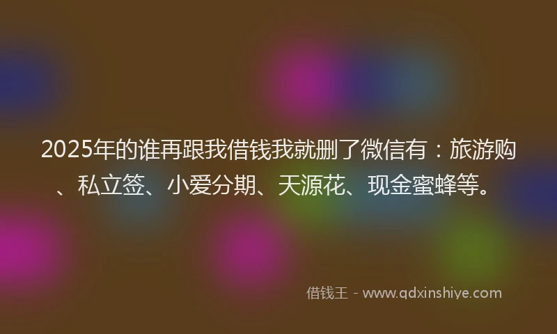 2025年的谁再跟我借钱我就删了微信有：旅游购、私立签、小爱分期、天源花、现金蜜蜂等。