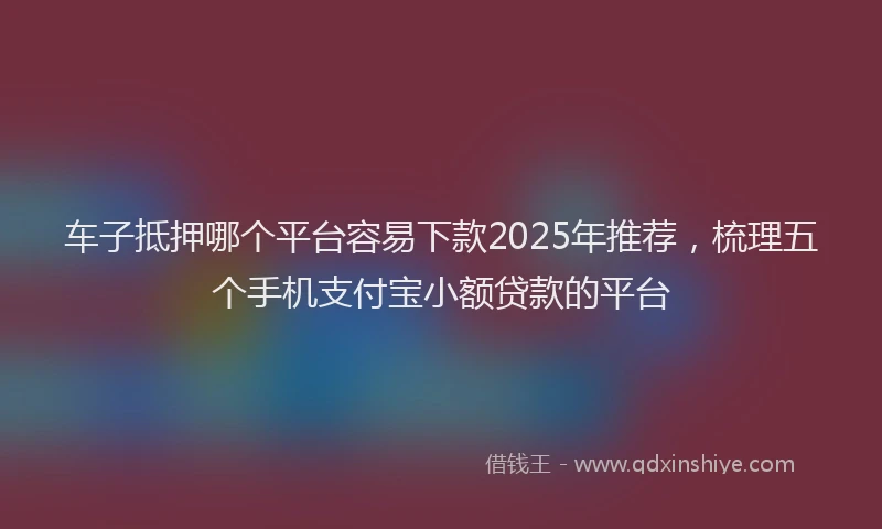 车子抵押哪个平台容易下款2025年推荐，梳理五个手机支付宝小额贷款的平台