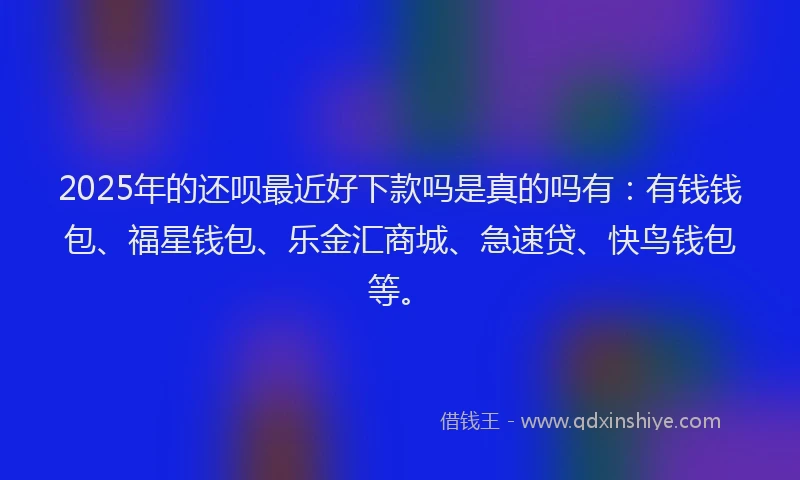 2025年的还呗最近好下款吗是真的吗有：有钱钱包、福星钱包、乐金汇商城、急速贷、快鸟钱包等。