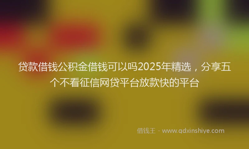 贷款借钱公积金借钱可以吗2025年精选，分享五个不看征信网贷平台放款快的平台