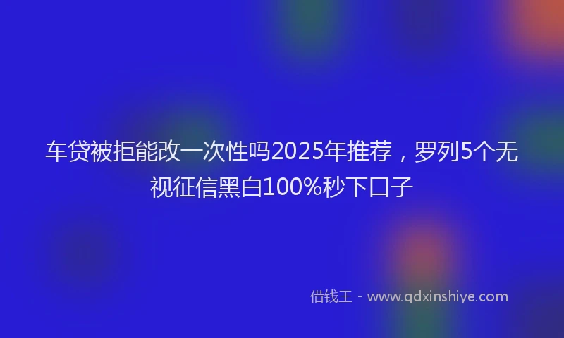 车贷被拒能改一次性吗2025年推荐，罗列5个无视征信黑白100%秒下口子