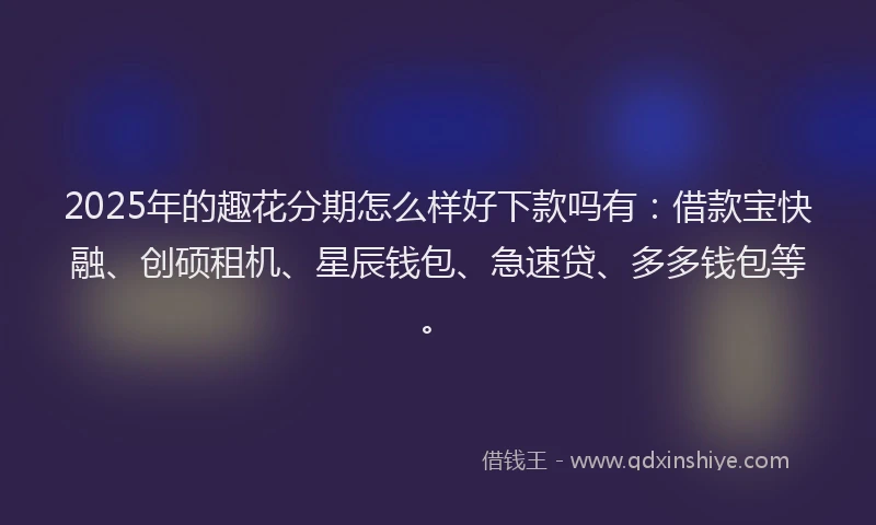 2025年的趣花分期怎么样好下款吗有：借款宝快融、创硕租机、星辰钱包、急速贷、多多钱包等。
