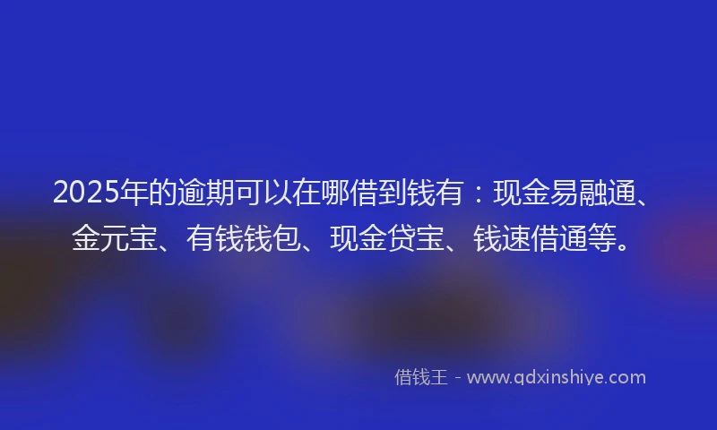 2025年的逾期可以在哪借到钱有：现金易融通、金元宝、有钱钱包、现金贷宝、钱速借通等。