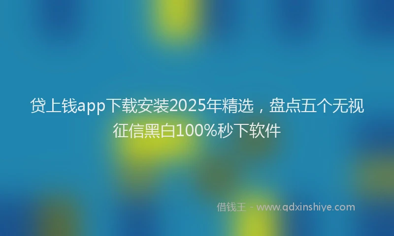 贷上钱app下载安装2025年精选，盘点五个无视征信黑白100%秒下软件