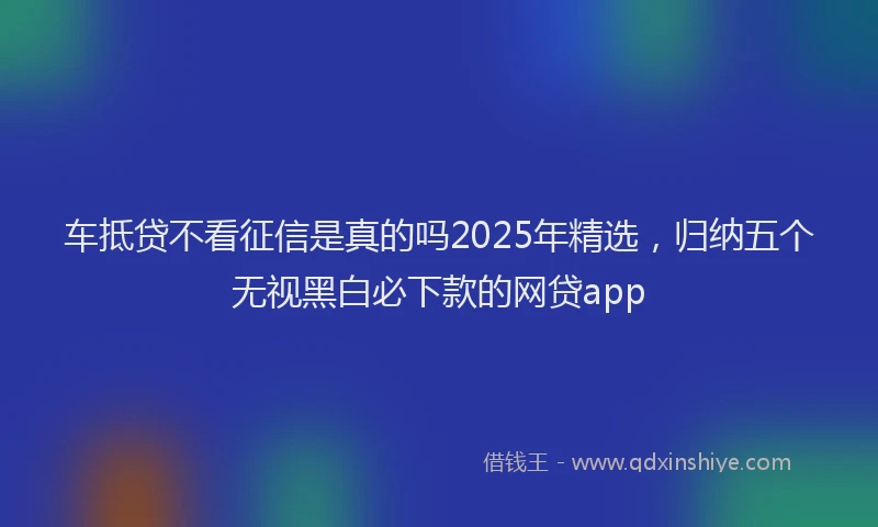 车抵贷不看征信是真的吗2025年精选，归纳五个无视黑白必下款的网贷app
