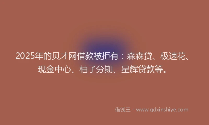 2025年的贝才网借款被拒有：森森贷、极速花、现金中心、柚子分期、星辉贷款等。