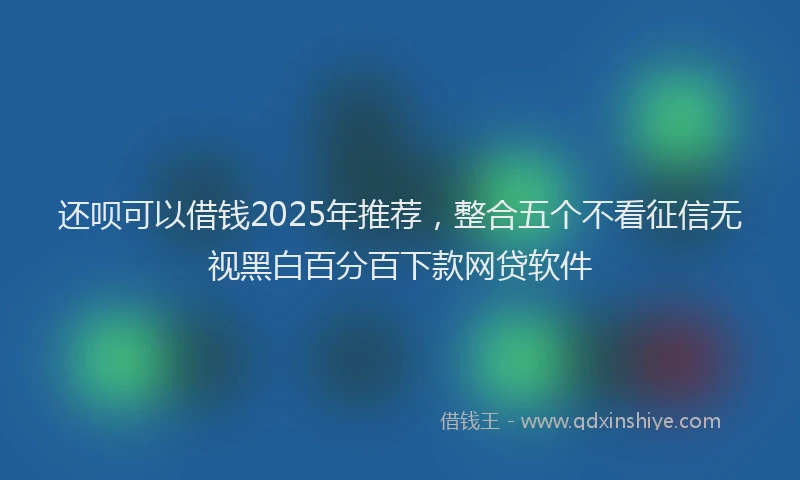还呗可以借钱2025年推荐，整合五个不看征信无视黑白百分百下款网贷软件