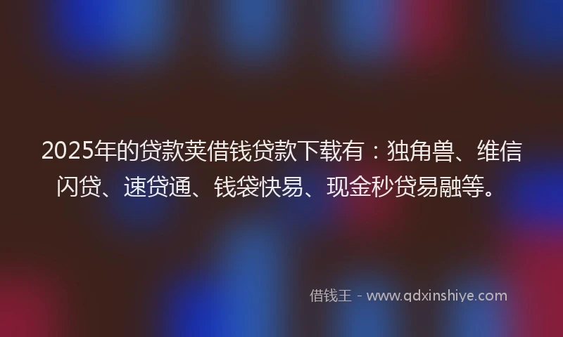 2025年的贷款荚借钱贷款下载有：独角兽、维信闪贷、速贷通、钱袋快易、现金秒贷易融等。