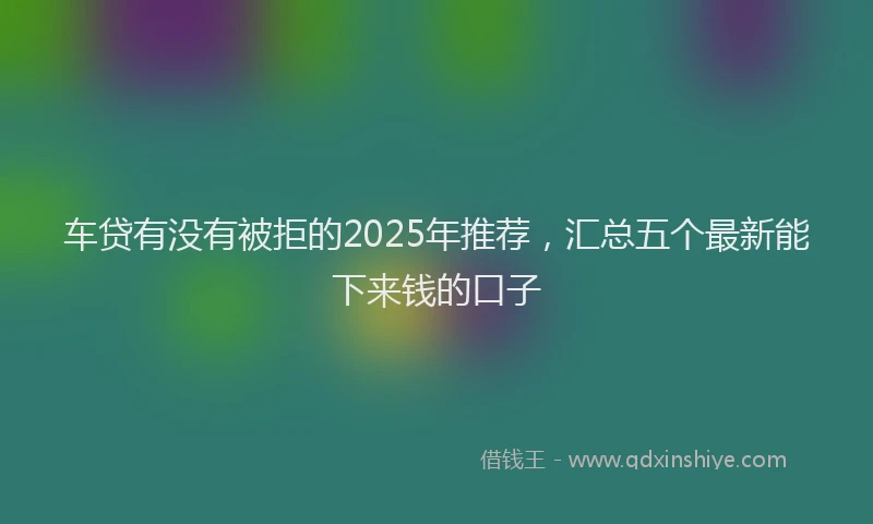 车贷有没有被拒的2025年推荐，汇总五个最新能下来钱的口子