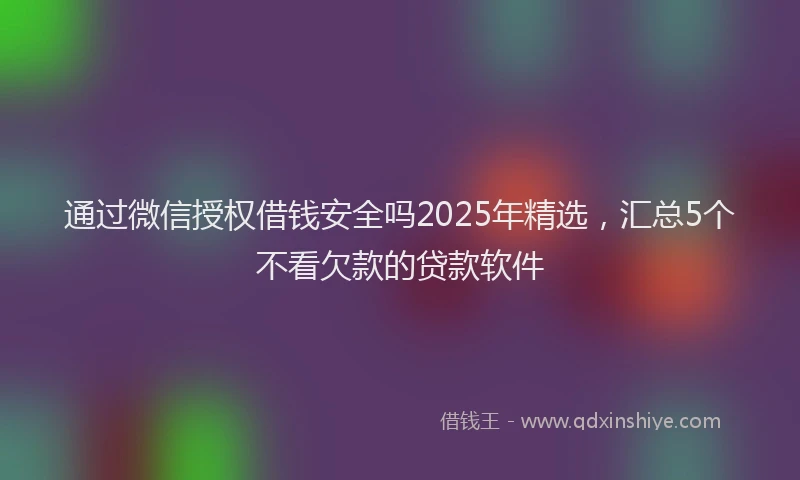 通过微信授权借钱安全吗2025年精选，汇总5个不看欠款的贷款软件