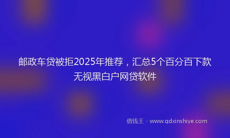 邮政车贷被拒2025年推荐，汇总5个百分百下款无视黑白户网贷软件