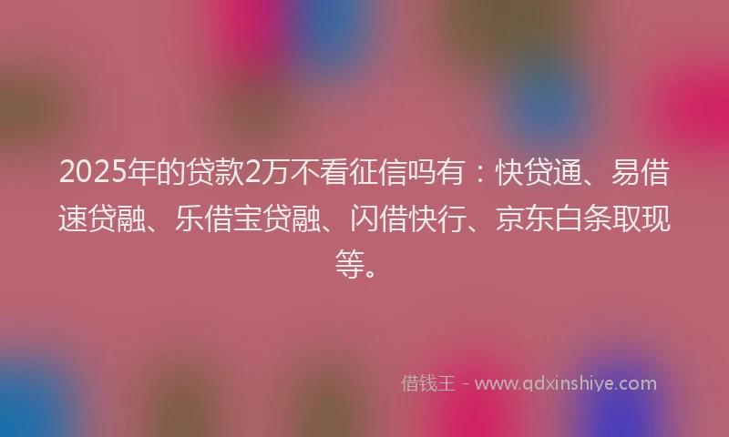 2025年的贷款2万不看征信吗有：快贷通、易借速贷融、乐借宝贷融、闪借快行、京东白条取现等。