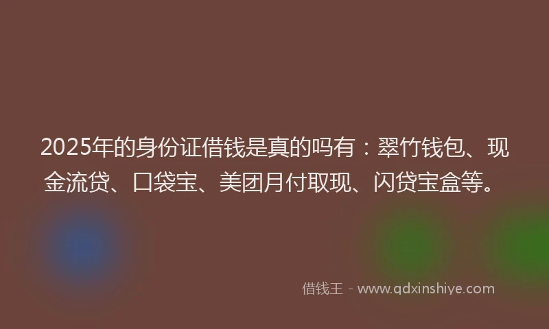 2025年的身份证借钱是真的吗有：翠竹钱包、现金流贷、口袋宝、美团月付取现、闪贷宝盒等。