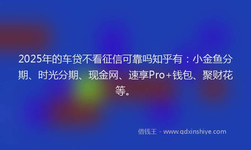 2025年的车贷不看征信可靠吗知乎有：小金鱼分期、时光分期、现金网、速享Pro+钱包、聚财花等。