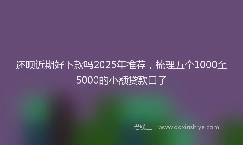 还呗近期好下款吗2025年推荐，梳理五个1000至5000的小额贷款口子
