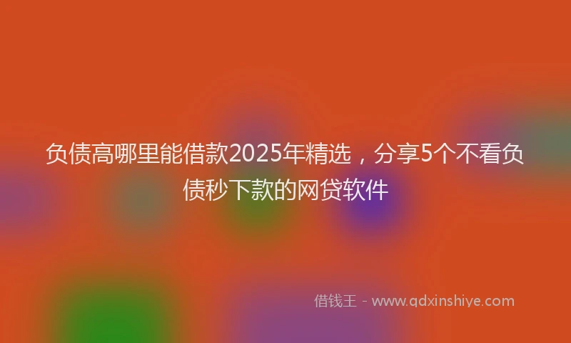 负债高哪里能借款2025年精选，分享5个不看负债秒下款的网贷软件