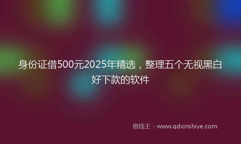 身份证借500元2025年精选，整理五个无视黑白好下款的软件