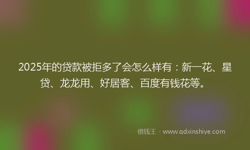 2025年的贷款被拒多了会怎么样有：新一花、星贷、龙龙用、好居客、百度有钱花等。