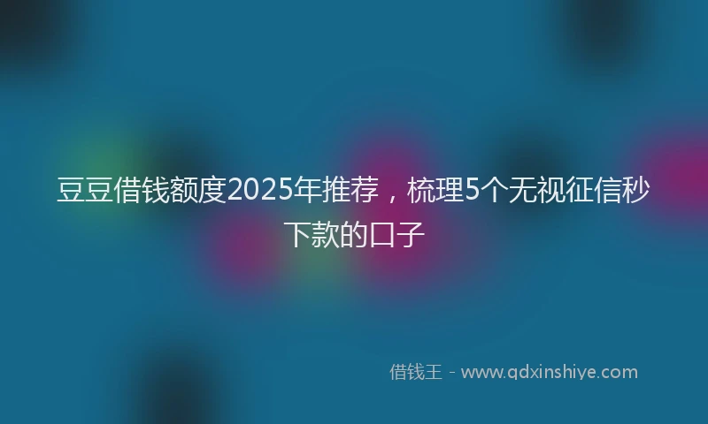 豆豆借钱额度2025年推荐，梳理5个无视征信秒下款的口子