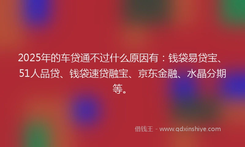 2025年的车贷通不过什么原因有：钱袋易贷宝、51人品贷、钱袋速贷融宝、京东金融、水晶分期等。
