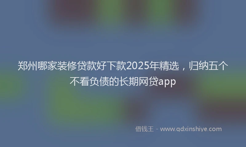 郑州哪家装修贷款好下款2025年精选，归纳五个不看负债的长期网贷app
