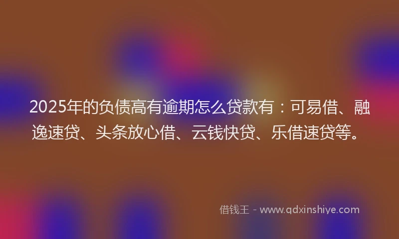 2025年的负债高有逾期怎么贷款有：可易借、融逸速贷、头条放心借、云钱快贷、乐借速贷等。