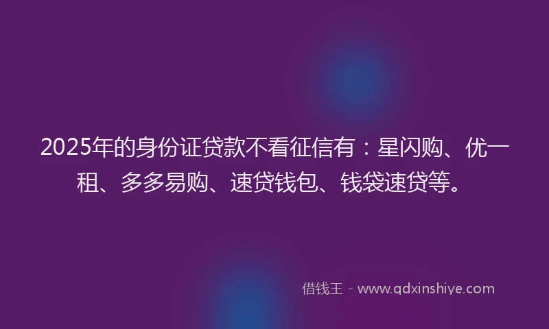 2025年的身份证贷款不看征信有：星闪购、优一租、多多易购、速贷钱包、钱袋速贷等。