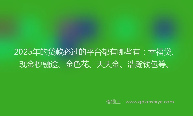 2025年的贷款必过的平台都有哪些有：幸福贷、现金秒融途、金色花、天天金、浩瀚钱包等。