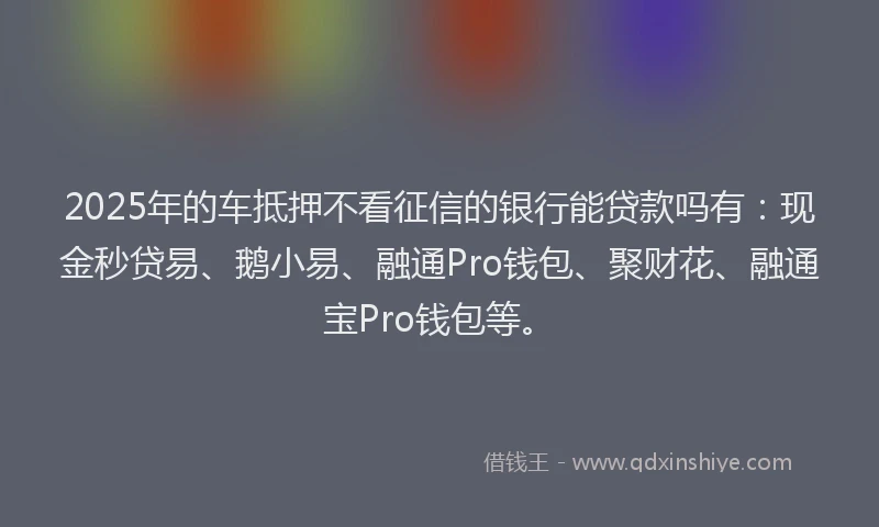 2025年的车抵押不看征信的银行能贷款吗有：现金秒贷易、鹅小易、融通Pro钱包、聚财花、融通宝Pro钱包等。
