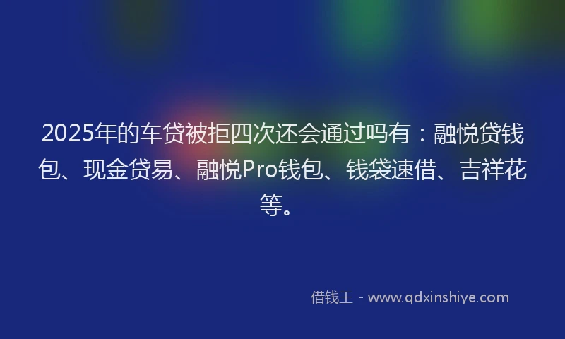 2025年的车贷被拒四次还会通过吗有：融悦贷钱包、现金贷易、融悦Pro钱包、钱袋速借、吉祥花等。