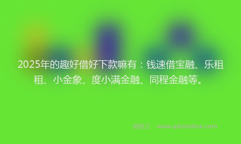 2025年的趣好借好下款嘛有：钱速借宝融、乐租租、小金象、度小满金融、同程金融等。