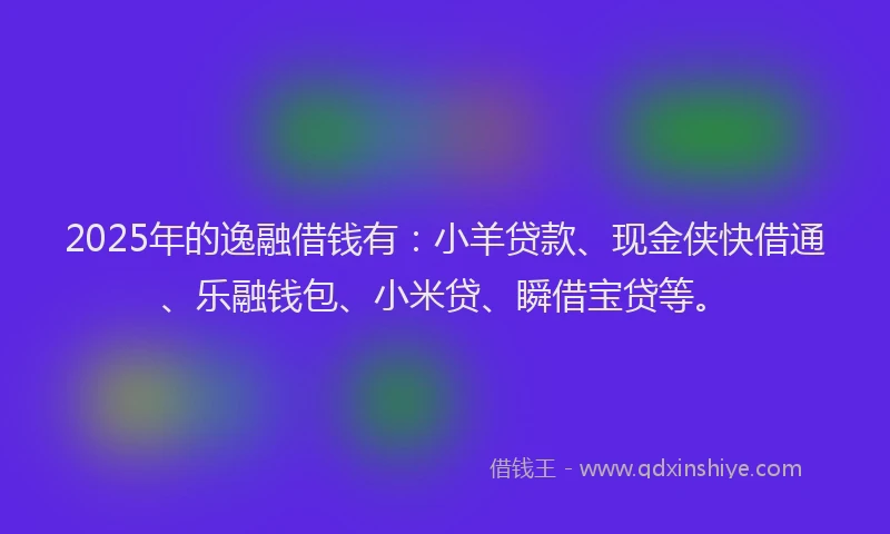 2025年的逸融借钱有：小羊贷款、现金侠快借通、乐融钱包、小米贷、瞬借宝贷等。