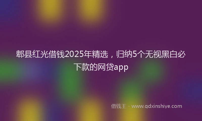 郫县红光借钱2025年精选，归纳5个无视黑白必下款的网贷app