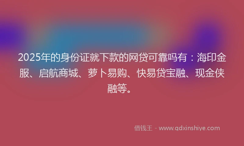 2025年的身份证就下款的网贷可靠吗有：海印金服、启航商城、萝卜易购、快易贷宝融、现金侠融等。