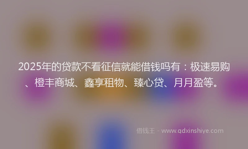 2025年的贷款不看征信就能借钱吗有：极速易购、橙丰商城、鑫享租物、臻心贷、月月盈等。