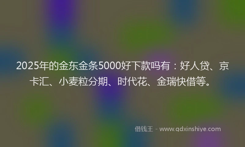 2025年的金东金条5000好下款吗有：好人贷、京卡汇、小麦粒分期、时代花、金瑞快借等。