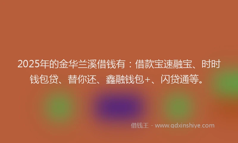 2025年的金华兰溪借钱有：借款宝速融宝、时时钱包贷、替你还、鑫融钱包+、闪贷通等。