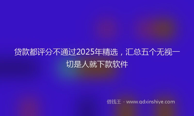 贷款都评分不通过2025年精选，汇总五个无视一切是人就下款软件