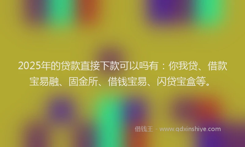 2025年的贷款直接下款可以吗有：你我贷、借款宝易融、固金所、借钱宝易、闪贷宝盒等。