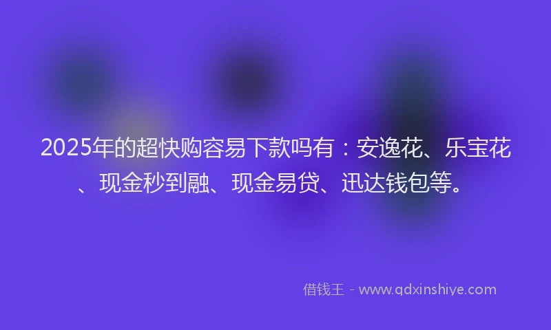 2025年的超快购容易下款吗有：安逸花、乐宝花、现金秒到融、现金易贷、迅达钱包等。