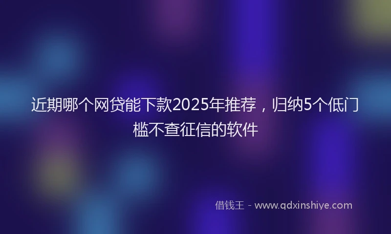 近期哪个网贷能下款2025年推荐，归纳5个低门槛不查征信的软件
