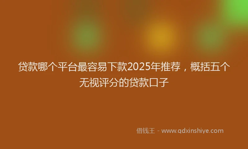 贷款哪个平台最容易下款2025年推荐，概括五个无视评分的贷款口子