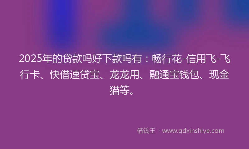 2025年的贷款吗好下款吗有：畅行花-信用飞-飞行卡、快借速贷宝、龙龙用、融通宝钱包、现金猫等。
