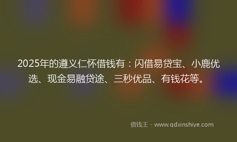 2025年的遵义仁怀借钱有：闪借易贷宝、小鹿优选、现金易融贷途、三秒优品、有钱花等。