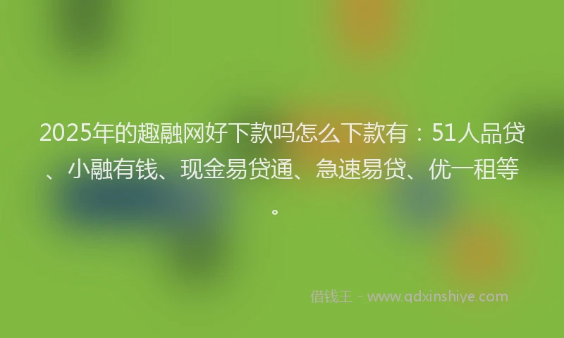 2025年的趣融网好下款吗怎么下款有：51人品贷、小融有钱、现金易贷通、急速易贷、优一租等。