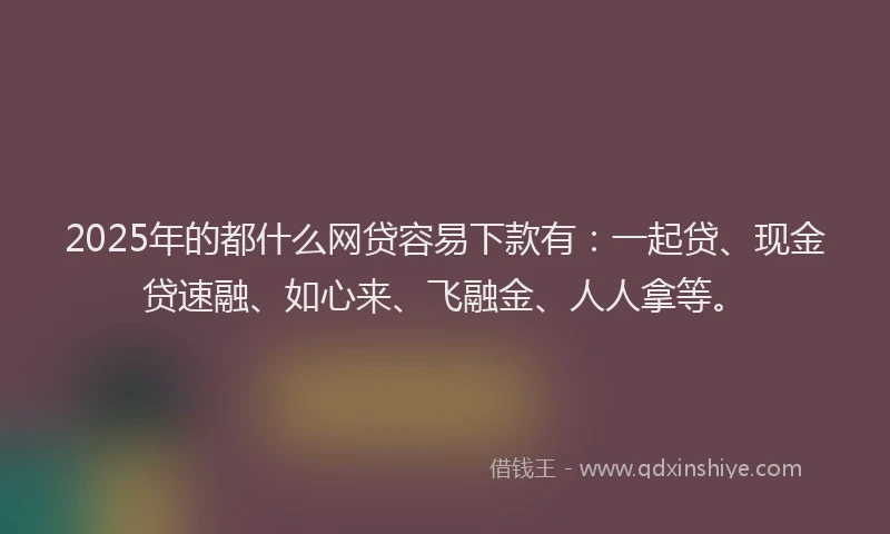 2025年的都什么网贷容易下款有：一起贷、现金贷速融、如心来、飞融金、人人拿等。