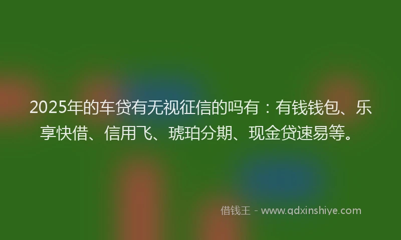 2025年的车贷有无视征信的吗有：有钱钱包、乐享快借、信用飞、琥珀分期、现金贷速易等。