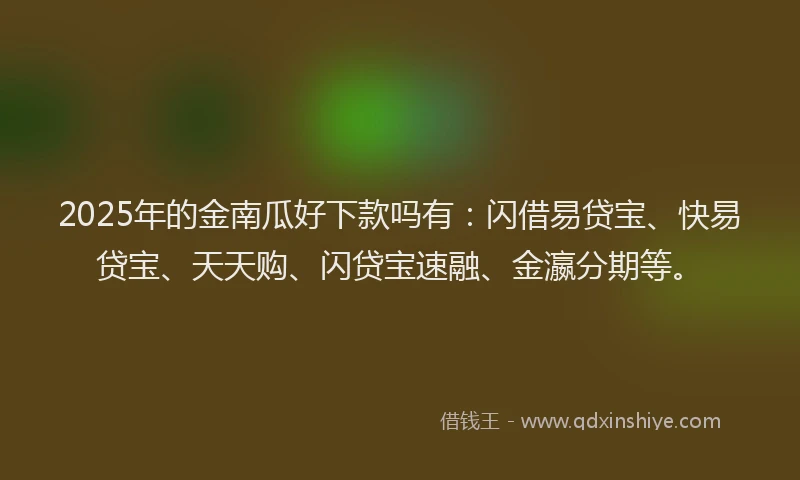 2025年的金南瓜好下款吗有：闪借易贷宝、快易贷宝、天天购、闪贷宝速融、金瀛分期等。