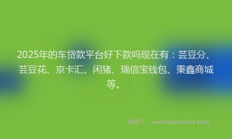 2025年的车贷款平台好下款吗现在有：芸豆分、芸豆花、京卡汇、闲猪、瑞信宝钱包、秉鑫商城等。